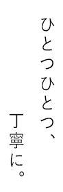 ひとつひとつ、丁寧に。